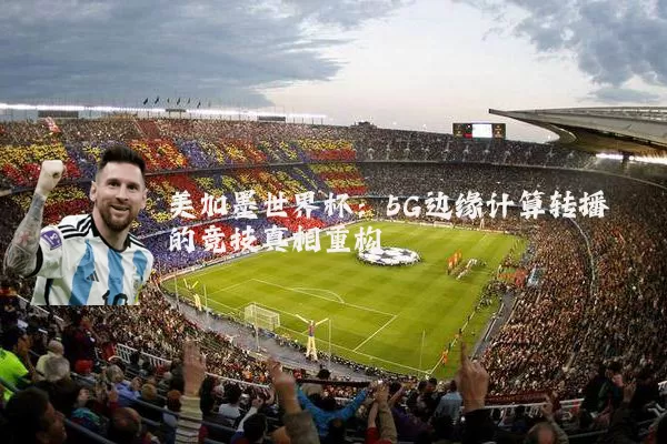 美加墨世界杯:5G边缘计算转播的竞技真相重构