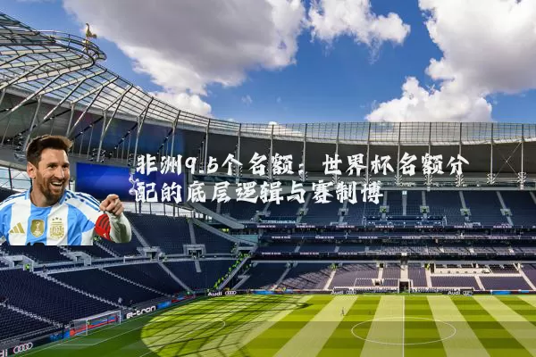 非洲9.5个名额：世界杯名额分配的底层逻辑与赛制博弈