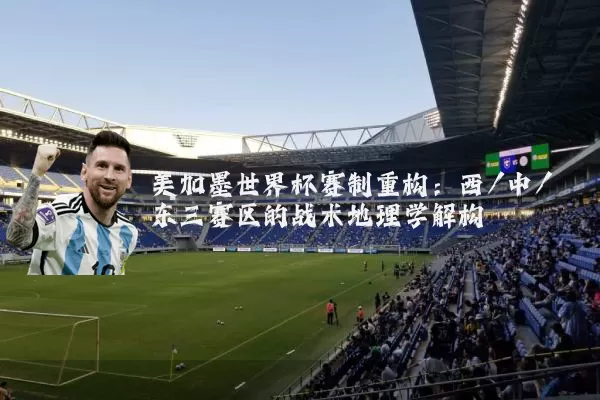 美加墨世界杯赛制重构:西/中/东三赛区的战术地理学解构