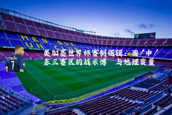 美加墨世界杯赛制逻辑:西/中/东三赛区的战术博弈与地理变量
