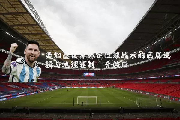美加墨世界杯定位球战术的底层逻辑与地理赛制耦合效应