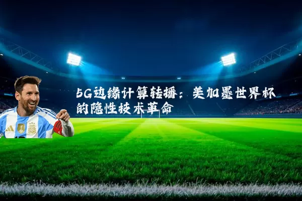 5G边缘计算转播：美加墨世界杯的隐性技术革命
