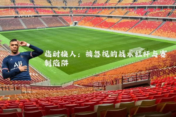 临时换人:被忽视的战术杠杆与赛制陷阱